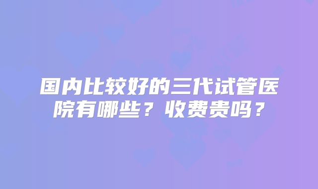 国内比较好的三代试管医院有哪些?收费贵吗?