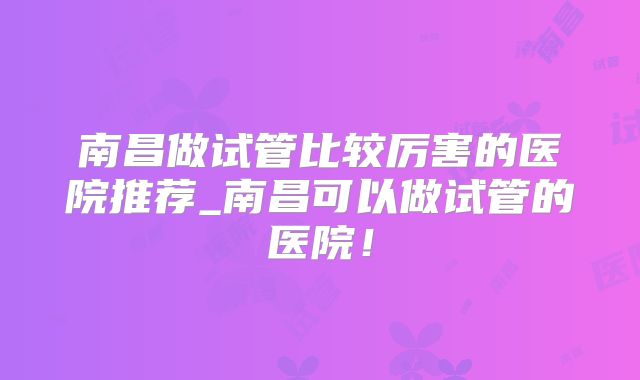 南昌做试管比较厉害的医院推荐_南昌可以做试管的医院！