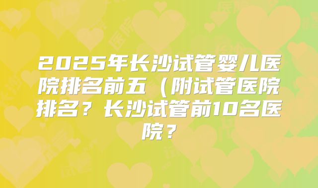 2025年长沙试管婴儿医院排名前五（附试管医院排名？长沙试管前10名医院？