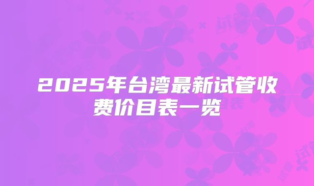 2025年台湾最新试管收费价目表一览