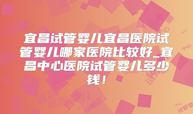宜昌试管婴儿宜昌医院试管婴儿哪家医院比较好_宜昌中心医院试管婴儿多少钱!