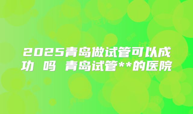 2025青岛做试管可以成功 吗 青岛试管**的医院