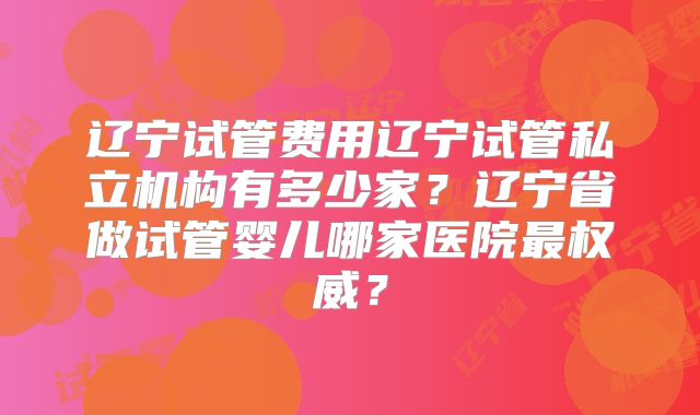 辽宁试管费用辽宁试管私立机构有多少家?辽宁省做试管婴儿哪家医院最权威?