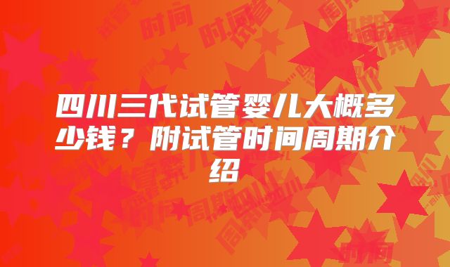 四川三代试管婴儿大概多少钱?附试管时间周期介绍