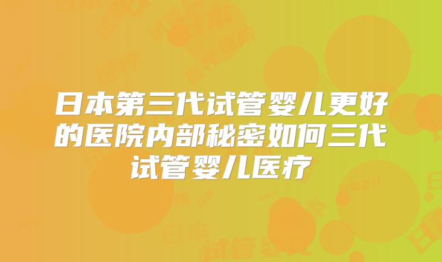 日本第三代试管婴儿更好的医院内部秘密如何三代试管婴儿医疗
