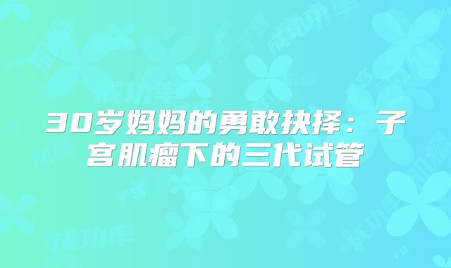 30岁妈妈的勇敢抉择：子宫肌瘤下的三代试管
