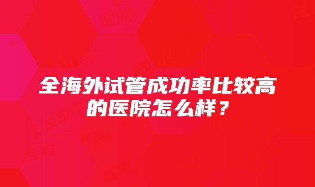 全海外试管成功率比较高的医院怎么样?