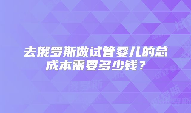 去俄罗斯做试管婴儿的总成本需要多少钱？