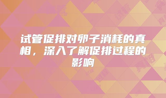 试管促排对卵子消耗的真相,深入了解促排过程的影响