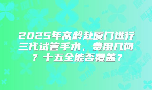 2025年高龄赴厦门进行三代试管手术,费用几何?十五全能否覆盖?