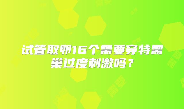 试管取卵16个需要穿特需巢过度刺激吗?