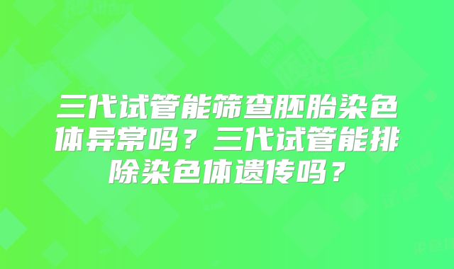 三代试管能筛查胚胎染色体异常吗？三代试管能排除染色体遗传吗？