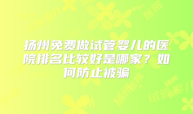 扬州免费做试管婴儿的医院排名比较好是哪家?如何防止被骗