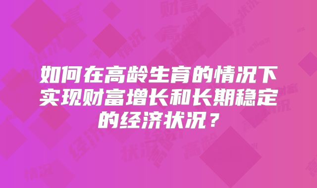 如何在高龄生育的情况下实现财富增长和长期稳定的经济状况？