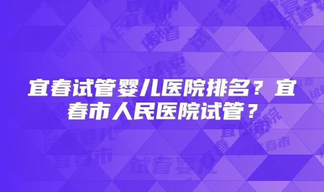 宜春试管婴儿医院排名？宜春市人民医院试管？
