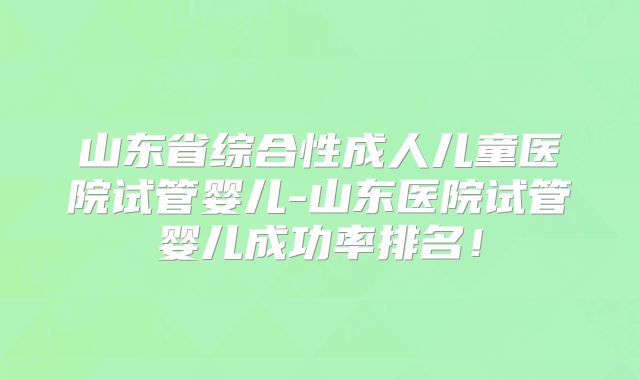 山东省综合性成人儿童医院试管婴儿-山东医院试管婴儿成功率排名!