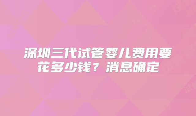 深圳三代试管婴儿费用要花多少钱？消息确定