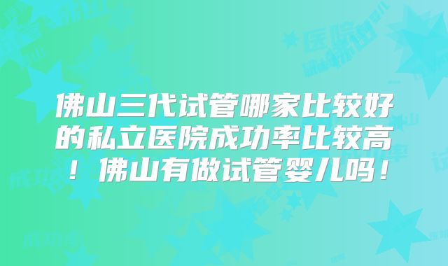 佛山三代试管哪家比较好的私立医院成功率比较高！佛山有做试管婴儿吗！