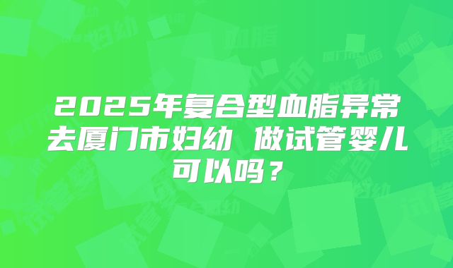 2025年复合型血脂异常去厦门市妇幼 做试管婴儿可以吗？