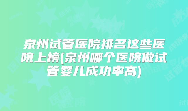 泉州试管医院排名这些医院上榜(泉州哪个医院做试管婴儿成功率高)