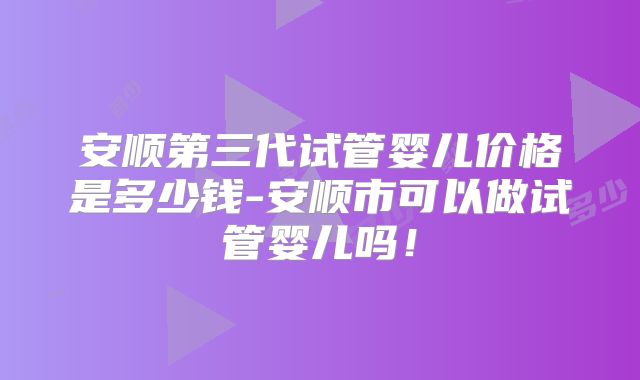 安顺第三代试管婴儿价格是多少钱-安顺市可以做试管婴儿吗！