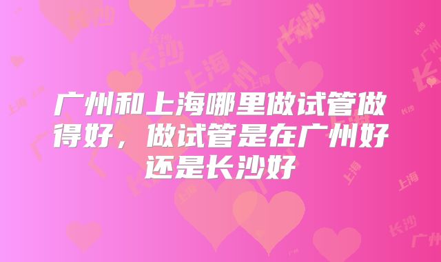 广州和上海哪里做试管做得好，做试管是在广州好还是长沙好