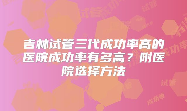 吉林试管三代成功率高的医院成功率有多高？附医院选择方法