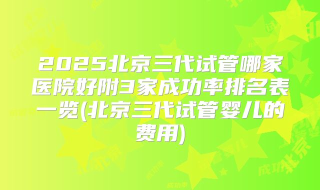 2025北京三代试管哪家医院好附3家成功率排名表一览(北京三代试管婴儿的费用)