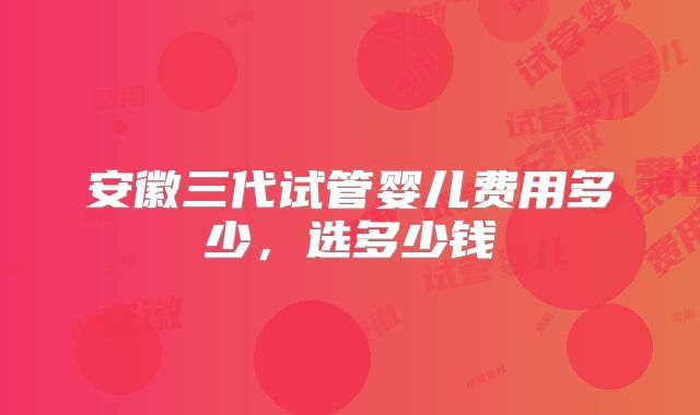 安徽三代试管婴儿费用多少,选多少钱