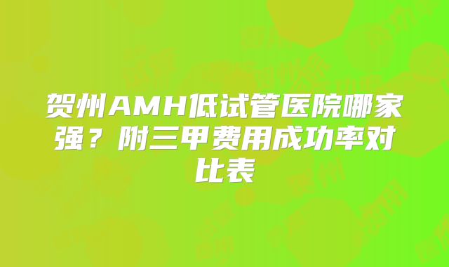 贺州AMH低试管医院哪家强？附三甲费用成功率对比表
