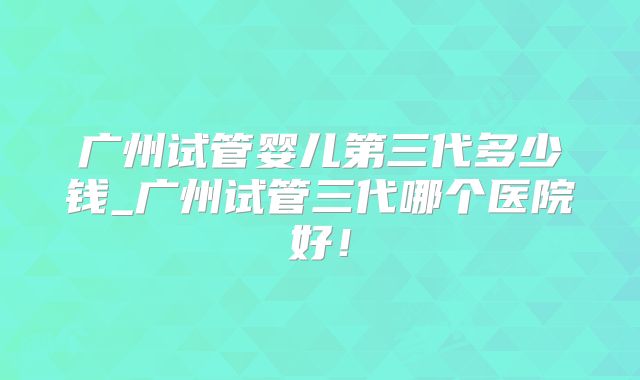 广州试管婴儿第三代多少钱_广州试管三代哪个医院好！