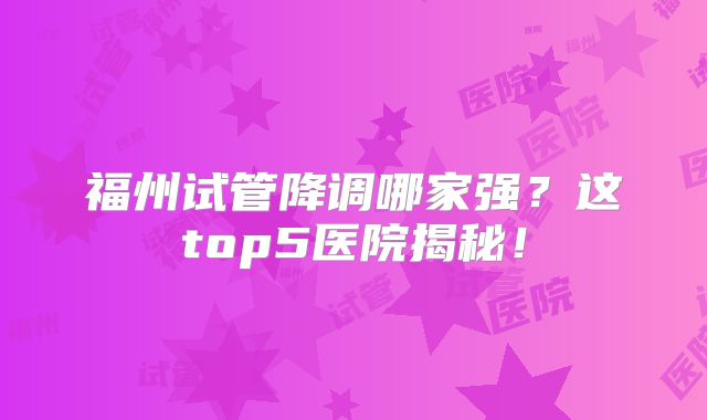 福州试管降调哪家强？这top5医院揭秘！