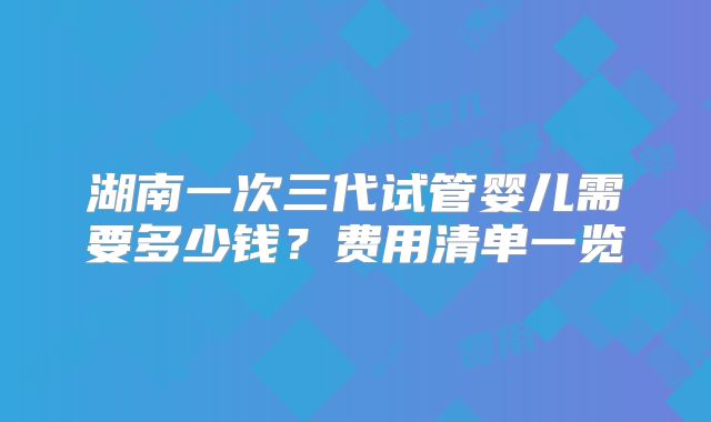 湖南一次三代试管婴儿需要多少钱？费用清单一览