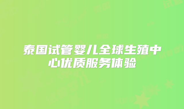 泰国试管婴儿全球生殖中心优质服务体验