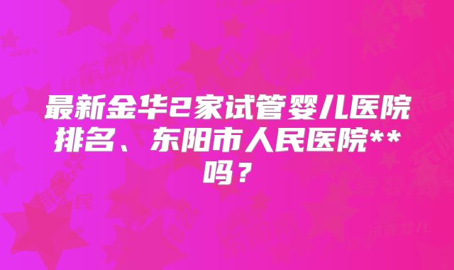 最新金华2家试管婴儿医院排名、东阳市人民医院**吗？