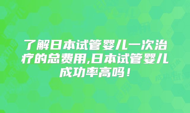 了解日本试管婴儿一次治疗的总费用,日本试管婴儿成功率高吗！