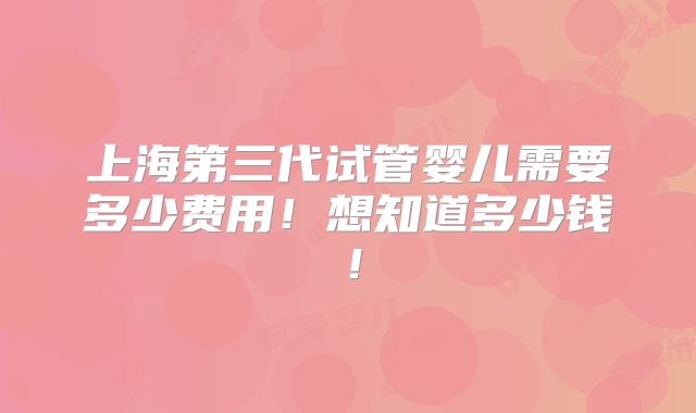 上海第三代试管婴儿需要多少费用！想知道多少钱！