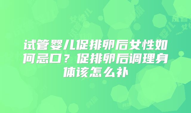 试管婴儿促排卵后女性如何忌口？促排卵后调理身体该怎么补