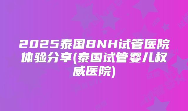 2025泰国BNH试管医院体验分享(泰国试管婴儿权威医院)