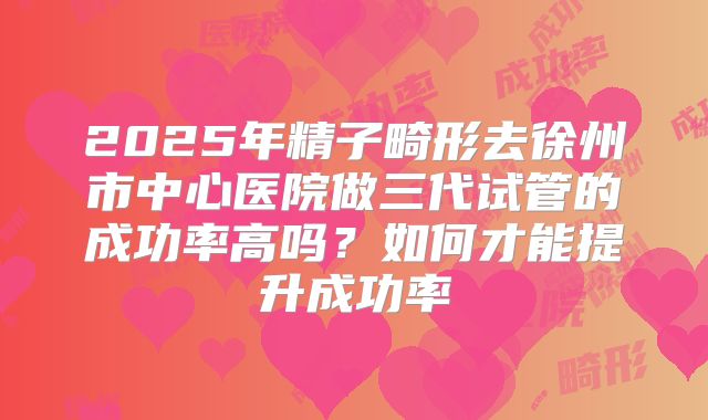 2025年精子畸形去徐州市中心医院做三代试管的成功率高吗?如何才能提升成功率