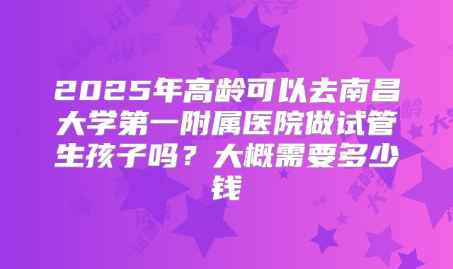 2025年高龄可以去南昌大学第一附属医院做试管生孩子吗？大概需要多少钱