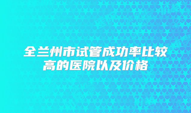 全兰州市试管成功率比较高的医院以及价格