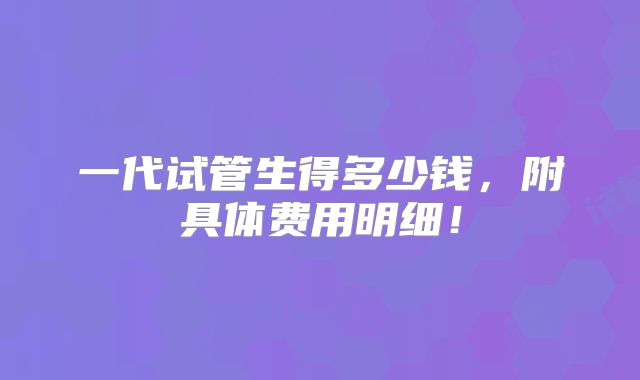 一代试管生得多少钱，附具体费用明细！