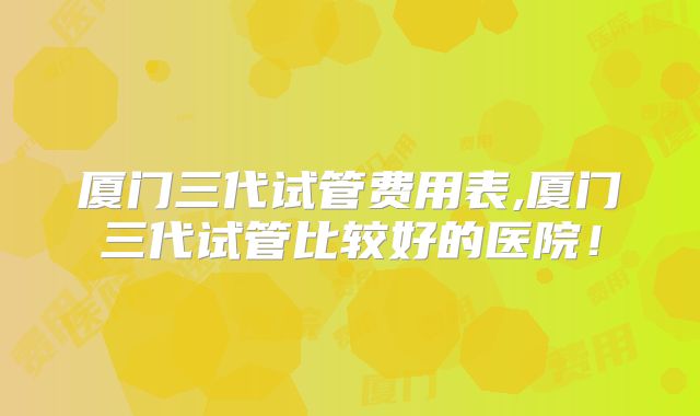 厦门三代试管费用表,厦门三代试管比较好的医院！
