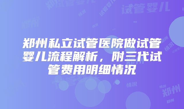 郑州私立试管医院做试管婴儿流程解析,附三代试管费用明细情况