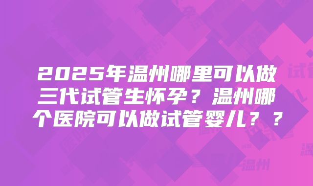 2025年温州哪里可以做三代试管生怀孕？温州哪个医院可以做试管婴儿？？