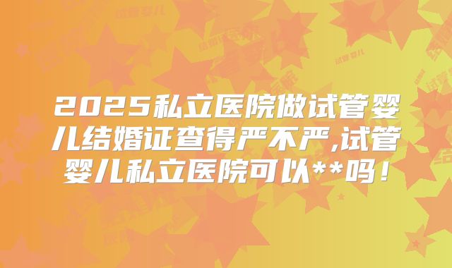 2025私立医院做试管婴儿结婚证查得严不严,试管婴儿私立医院可以**吗！