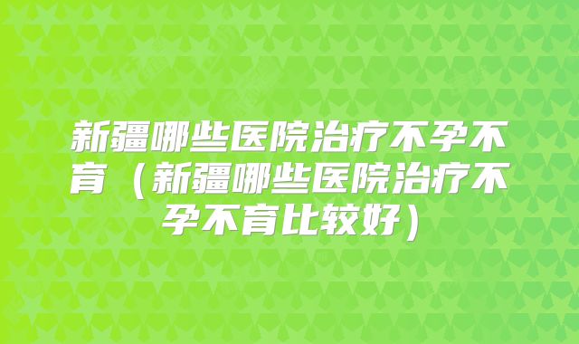 新疆哪些医院治疗不孕不育（新疆哪些医院治疗不孕不育比较好）