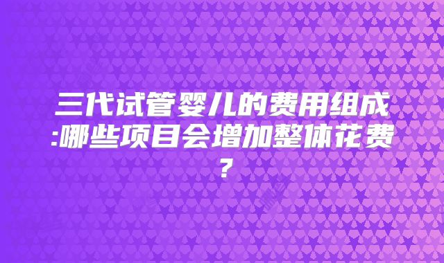 三代试管婴儿的费用组成:哪些项目会增加整体花费？