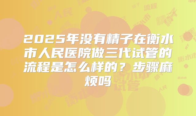 2025年没有精子在衡水市人民医院做三代试管的流程是怎么样的？步骤麻烦吗